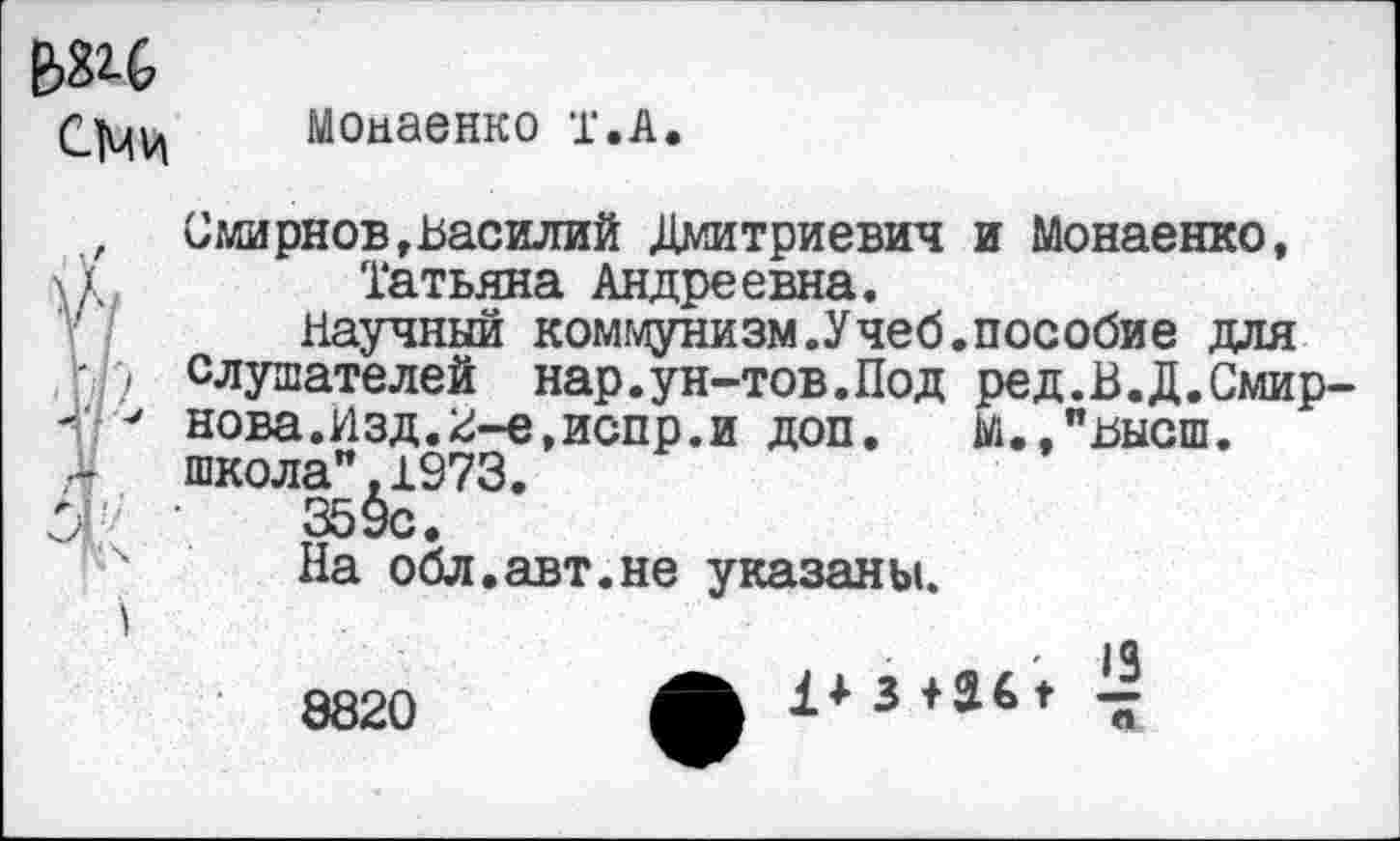 ﻿С1чи
Моааенко т.А
лг .
О
Смирнов,Василий Дмитриевич и Монаенко, Татьяна Андреевна.
Научный коммунизм.Учеб.пособие для слушателей нар.ун-тов.Под ред.В.Д.Смирнова. Изд.2-е,испр.и доп. М.,"высш. школа",1973.
359с.
На обл.авт.не указаны.
8820
1*3+361